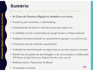 Cidadania
digital
e
articulação
curricular
34
• Transição digital,Tecnologias digitais e Cidadania Digital.
• A Caixa de Pandora Digital: os desafios e os riscos.
• Iniciativas para minimizar o cyberbullying.
• Competências de leitura e escrita (storyjumper, padlet, etc).
• A realidade virtual e aumentada (do GoogleTranslate ao MetaverseStudio)
• Avaliação formativa baseada em questionários (google e microsoft forms).
• Contributo da aula invertida e gamificação.
• Avaliação formativa baseada em jogos (kahoot, Socrative, Quizizz, nearpod).
• Plataformas de gestão de aprendizagem e de comunicação e colaboração
(MS Teams, Google Classroom, Flipgrid, Moodle, entre outras)
• Reflexão sobre a Taxonomia de Bloom
• Articulação curricular
Sumário
 
