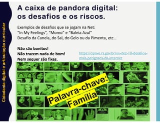 Cidadania
digital
e
articulação
curricular
35
Exemplos de desafios que se jogam na Net:
“In My Feelings”, “Momo” e “Baleia Azul”
Desafio da Canela, do Sal, do Gelo ou da Pimenta, etc…
Não são bonitos!
Não trazem nada de bom!
Nem sequer são fixes.
https://cipave.rs.gov.br/os-dez-10-desafios-
mais-perigosos-da-internet
A caixa de pandora digital:
os desafios e os riscos.
 