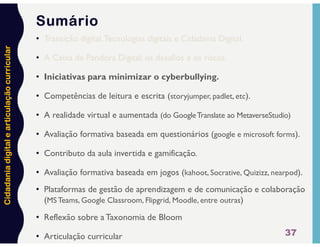 Cidadania
digital
e
articulação
curricular
37
Sumário
• Transição digital,Tecnologias digitais e Cidadania Digital.
• A Caixa de Pandora Digital: os desafios e os riscos.
• Iniciativas para minimizar o cyberbullying.
• Competências de leitura e escrita (storyjumper, padlet, etc).
• A realidade virtual e aumentada (do GoogleTranslate ao MetaverseStudio)
• Avaliação formativa baseada em questionários (google e microsoft forms).
• Contributo da aula invertida e gamificação.
• Avaliação formativa baseada em jogos (kahoot, Socrative, Quizizz, nearpod).
• Plataformas de gestão de aprendizagem e de comunicação e colaboração
(MS Teams, Google Classroom, Flipgrid, Moodle, entre outras)
• Reflexão sobre a Taxonomia de Bloom
• Articulação curricular
 