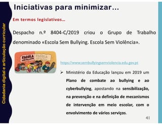 Cidadania
digital
e
articulação
curricular
41
Despacho n.º 8404-C/2019 criou o Grupo de Trabalho
denominado «Escola Sem Bullying. Escola Sem Violência».
Em termos legislativos…
https://www.sembullyingsemviolencia.edu.gov.pt
 Ministério da Educação lançou em 2019 um
Plano de combate ao bullying e ao
cyberbullying, apostando na sensibilização,
na prevenção e na definição de mecanismos
de intervenção em meio escolar, com o
envolvimento de vários serviços.
Iniciativas para minimizar…
 