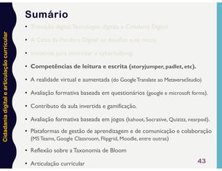 Cidadania
digital
e
articulação
curricular
43
Sumário
• Transição digital,Tecnologias digitais e Cidadania Digital.
• A Caixa de Pandora Digital: os desafios e os riscos.
• Iniciativas para minimizar o cyberbullying.
• Competências de leitura e escrita (storyjumper, padlet, etc).
• A realidade virtual e aumentada (do GoogleTranslate ao MetaverseStudio)
• Avaliação formativa baseada em questionários (google e microsoft forms).
• Contributo da aula invertida e gamificação.
• Avaliação formativa baseada em jogos (kahoot, Socrative, Quizizz, nearpod).
• Plataformas de gestão de aprendizagem e de comunicação e colaboração
(MS Teams, Google Classroom, Flipgrid, Moodle, entre outras)
• Reflexão sobre a Taxonomia de Bloom
• Articulação curricular
 