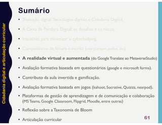 Cidadania
digital
e
articulação
curricular
61
Sumário
• Transição digital,Tecnologias digitais e Cidadania Digital.
• A Caixa de Pandora Digital: os desafios e os riscos.
• Iniciativas para minimizar o cyberbullying.
• Competências de leitura e escrita (storyjumper, padlet, etc).
• A realidade virtual e aumentada (do GoogleTranslate ao MetaverseStudio)
• Avaliação formativa baseada em questionários (google e microsoft forms).
• Contributo da aula invertida e gamificação.
• Avaliação formativa baseada em jogos (kahoot, Socrative, Quizizz, nearpod).
• Plataformas de gestão de aprendizagem e de comunicação e colaboração
(MS Teams, Google Classroom, Flipgrid, Moodle, entre outras)
• Reflexão sobre a Taxonomia de Bloom
• Articulação curricular
 