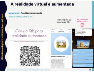 Cidadania
digital
e
articulação
curricular
https://emillyselhorst1.wixsite.com/gre-eseb/visita-guiada-virtual-de-realidade 66
Metaverse – Realidade aumentada
https://studio.gometa.io
Descarregue a app
e conheça o IPB
A realidade virtual e aumentada
 