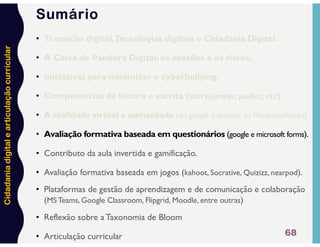 Cidadania
digital
e
articulação
curricular
• Transição digital,Tecnologias digitais e Cidadania Digital.
• A Caixa de Pandora Digital: os desafios e os riscos.
• Iniciativas para minimizar o cyberbullying.
• Competências de leitura e escrita (storyjumper, padlet, etc).
• A realidade virtual e aumentada (do google translator ao MetaverseStudio).
• Avaliação formativa baseada em questionários (google e microsoft forms).
• Contributo da aula invertida e gamificação.
• Avaliação formativa baseada em jogos (kahoot, Socrative, Quizizz, nearpod).
• Plataformas de gestão de aprendizagem e de comunicação e colaboração
(MS Teams, Google Classroom, Flipgrid, Moodle, entre outras)
• Reflexão sobre a Taxonomia de Bloom
• Articulação curricular 68
Sumário
 