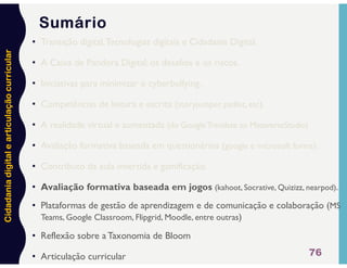 Cidadania
digital
e
articulação
curricular
76
Sumário
• Transição digital,Tecnologias digitais e Cidadania Digital.
• A Caixa de Pandora Digital: os desafios e os riscos.
• Iniciativas para minimizar o cyberbullying.
• Competências de leitura e escrita (storyjumper, padlet, etc).
• A realidade virtual e aumentada (do GoogleTranslate ao MetaverseStudio)
• Avaliação formativa baseada em questionários (google e microsoft forms).
• Contributo da aula invertida e gamificação.
• Avaliação formativa baseada em jogos (kahoot, Socrative, Quizizz, nearpod).
• Plataformas de gestão de aprendizagem e de comunicação e colaboração (MS
Teams, Google Classroom, Flipgrid, Moodle, entre outras)
• Reflexão sobre a Taxonomia de Bloom
• Articulação curricular
 