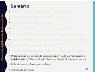Cidadania
digital
e
articulação
curricular
78
Sumário
• Transição digital,Tecnologias digitais e Cidadania Digital.
• A Caixa de Pandora Digital: os desafios e os riscos.
• Iniciativas para minimizar o cyberbullying.
• Competências de leitura e escrita (storyjumper, padlet, etc).
• A realidade virtual e aumentada (do GoogleTranslate ao MetaverseStudio)
• Avaliação formativa baseada em questionários (google e microsoft forms).
• Contributo da aula invertida e gamificação.
• Avaliação formativa baseada em jogos (kahoot, Socrative, Quizizz, nearpod).
• Plataformas de gestão de aprendizagem e de comunicação e
colaboração (MS Teams, Google Classroom, Flipgrid, Moodle, entre outras)
• Reflexão sobre a Taxonomia de Bloom
• Articulação curricular
 