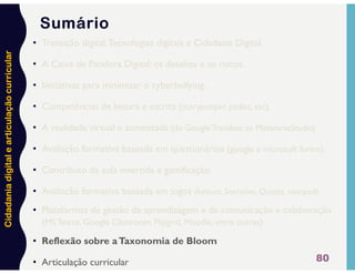 Cidadania
digital
e
articulação
curricular
80
Sumário
• Transição digital,Tecnologias digitais e Cidadania Digital.
• A Caixa de Pandora Digital: os desafios e os riscos.
• Iniciativas para minimizar o cyberbullying.
• Competências de leitura e escrita (storyjumper, padlet, etc).
• A realidade virtual e aumentada (do GoogleTranslate ao MetaverseStudio)
• Avaliação formativa baseada em questionários (google e microsoft forms).
• Contributo da aula invertida e gamificação.
• Avaliação formativa baseada em jogos (kahoot, Socrative, Quizizz, nearpod).
• Plataformas de gestão de aprendizagem e de comunicação e colaboração
(MS Teams, Google Classroom, Flipgrid, Moodle, entre outras)
• Reflexão sobre aTaxonomia de Bloom
• Articulação curricular
 