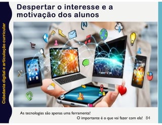 Cidadania
digital
e
articulação
curricular
Despertar o interesse e a
motivação dos alunos
84
As tecnologias são apenas uma ferramenta!
O importante é o que vai fazer com ela!
 