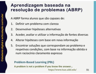 Cidadania
digital
e
articulação
curricular
86
A ABRP forma alunos que são capazes de:
1. Definir um problema com clareza
2. Desenvolver hipóteses alternativas
3. Aceder, avaliar e utilizar a informação de fontes diversas
4. Alterar hipóteses com base em nova informação
5. Encontrar soluções que correspondam ao problema e
respetivas condições, com base na informação obtida e
num raciocínio claramente expresso
A problem is not a problem if you know the answer…
https://www.itue.udel.edu/
Problem-Based Learning (PBL)
Aprendizagem baseada na
resolução de problemas (ABRP)
 