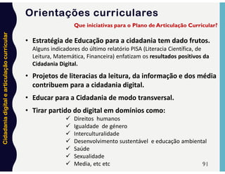Cidadania
digital
e
articulação
curricular
Orientações curriculares
91
• Estratégia de Educação para a cidadania tem dado frutos.
Alguns indicadores do último relatório PISA (Literacia Científica, de
Leitura, Matemática, Financeira) enfatizam os resultados positivos da
Cidadania Digital.
• Projetos de literacias da leitura, da informação e dos média
contribuem para a cidadania digital.
• Educar para a Cidadania de modo transversal.
• Tirar partido do digital em domínios como:
 Direitos humanos
 Igualdade de género
 Interculturalidade
 Desenvolvimento sustentável e educação ambiental
 Saúde
 Sexualidade
 Media, etc etc
Que iniciativas para o Plano de Articulação Curricular?
 