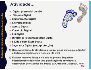 Cidadania
digital
e
articulação
curricular
Atividade…
92
 Digital presencial ou não
 Etiqueta Digital
 Comunicação Digital
 Literacia Digital
 Acesso Digital
 Comércio Digital
 Lei Digital
 Direitos & Responsabilidade Digital
 Saúde e Bem-Estar Digital
 Segurança Digital (auto-protecção)
1) Desenvolvimento de atividades a realizar pelos alunos que articulem
a Cidadania Digital com o currículo (30 min)
2) Explorar recursos físicos e digitais do projeto SeguraNet.
Posteriormente deve criar uma planificação de atividades a
desenvolver pelos alunos no âmbito da Cidadania Digital (30 min)
 