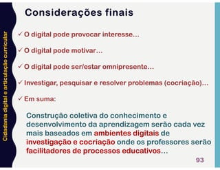 Cidadania
digital
e
articulação
curricular
Considerações finais
93
 O digital pode provocar interesse…
 O digital pode motivar…
 O digital pode ser/estar omnipresente…
 Investigar, pesquisar e resolver problemas (cocriação)…
 Em suma:
Construção coletiva do conhecimento e
desenvolvimento da aprendizagem serão cada vez
mais baseados em ambientes digitais de
investigação e cocriação onde os professores serão
facilitadores de processos educativos…
 