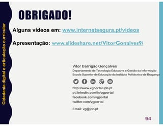 Cidadania
digital
e
articulação
curricular
OBRIGADO!
94
Vitor Barrigão Gonçalves
Departamento de Tecnologia Educativa e Gestão da Informação
Escola Superior de Educação do Instituto Politécnico de Bragança
http://www.vgportal.ipb.pt
pt.linkedin.com/in/vgportal
facebook.com/vgportal
twitter.com/vgportal
Email: vg@ipb.pt
Alguns vídeos em: www.internetsegura.pt/videos
Apresentação: www.slideshare.net/VitorGonalves9/
 