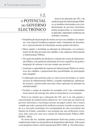 10   CIDADANIA DIGITAL E DEMOCRATIZAÇÃO ELECTRÓNICA




                            1.2.
                                                             Através da aplicação das TIC e da
                    O POTENCIAL                          modernização da Administração Públi-
                    DO GOVERNO
                                                         ca, as medidas relacionadas com a im-
                                                         plementação do governo electrónico
                   ELECTRÓNICO                           podem proporcionar, se correctamen-
                                                         te aplicadas, importantes melhorias em
                                                         múltiplas vertentes:
                       • Simplificação da prestação de muitos serviços aos cidadãos e às empre-
                         sas, com especial incidência naqueles onde o tratamento de documen-
                         tos e o processamento de informação assume grande relevância;
                       • Maior rapidez e facilidade na obtenção de informação e no esclareci-
                         mento de dúvidas por parte dos cidadãos e das empresas relativamente
                         à Administração Pública;
                       • Elevação dos padrões de eficiência e redução dos custos da Administra-
                         ção Pública, com potencial eliminação de níveis supérfluos de gestão e
                         integração de sistemas e serviços sempre que possível;
                       • Aumentar a capacidade de resposta da Administração Pública às inicia-
                         tivas dos cidadãos e proporcionar-lhes possibilidades de participação
                         mais alargada2;
                       • Colaboração mais próxima entre os vários níveis do Estado e os vários
                         serviços da Administração Pública, evitando redundâncias, optimizan-
                         do recursos e promovendo uma mais eficaz aplicação do princípio da
                         subsidiariedade3.
                       • Facilitar o campo de manobra da sociedade civil e das comunidades
                         locais através da remoção dos entraves burocráticos à sua actuação.
                      Note-se no entanto que a aplicação das TIC, por si só, não garante a
                   concretização de nenhum destes objectivos. Se é certo que em matéria de
                   governo electrónico a tecnologia assume um papel central, não é menos
                   verdade que todo o potencial de melhoria existente só pode ser aproveita-
                   do se a inovação tecnológica for acompanhada de uma reavaliação das
                   funções do Estado, centrando a sua actuação nas suas atribuições essen-
                   ciais, bem como por uma nova cultura da Administração Pública (MO-
                   REIRA, 2002).
                      Se assim não for, medidas aparentemente benévolas podem revelar-se
                   simplesmente inúteis ou até geradoras de desperdícios adicionais. Vale a pena
                   a este propósito referir o alerta lançado pela ONU (2003, p. 10) relativamen-
 