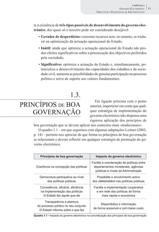 CAPÍTULO 1
                                                                           GOVERNO ELECTRÓNICO:     11
                                                       OBJECTIVOS E ESTRATÉGIAS DE IMPLEMENTAÇÃO



    te à existência de três tipos possíveis de desenvolvimento do governo elec-
    trónico, dos quais só o terceiro pode ser considerado desejável:
       • Gerador de desperdícios: consome recursos sem, no entanto, se tradu-
         zir na optimização da actuação operacional do Estado;
       • Inútil: ainda que optimize a actuação operacional do Estado não pro-
         duz efeitos significativos sobre a prossecução dos objectivos preferidos
         pela sociedade;
       • Significativo: optimiza a actuação do Estado e, simultaneamente, po-
         tencializa o desenvolvimento das capacidades dos cidadãos e da socie-
         dade civil, aumenta as possibilidades de genuína participação no processo
         político e serve de suporte aos valores fundamentais.



               1.3.
                                             Em ligação próxima com o ponto
PRINCÍPIOS DE BOA                         anterior, importa ter em conta que qual-
    GOVERNAÇÃO                            quer estratégia de implementação do
                                          governo electrónico não dispensa uma
                                          rigorosa aplicação dos princípios de
    boa governação que se devem aplicar nos contextos mais «tradicionais».
        O quadro 1.1 – em que seguimos com algumas adaptações Leitner (2003,
    p. 14) – permite-nos apreciar de que forma os princípios de boa governação
    se relacionam e devem reflectir em qualquer estratégia de promoção do go-
    verno electrónico.


         Princípios de boa governação                  Impacto do governo electrónico

                                                   Facilita a coordenação de políticas entre
      Coerência na concepção das políticas          departamentos ministeriais, agências
                                                     públicas e níveis da Administração

        Democracia participativa ao nível              Possibilita o envolvimento activo
            das políticas públicas                  dos stakeholders nas políticas públicas

         Consistência, eficácia, eficiência          Facilita a implementação cooperativa
         na implementação das políticas                e em rede das políticas de forma
           O Estado faz aquilo que diz                      mais rápida e económica

           Transparência e abertura
                                                           Disponibiliza a informação
      do processo político no seu conjunto
                                                     de forma acessível e com baixo custo
       O Estado informa sobre o que faz
    Quadro 1.1 • Impacto do governo electrónico na concretização dos princípios de boa governação
 