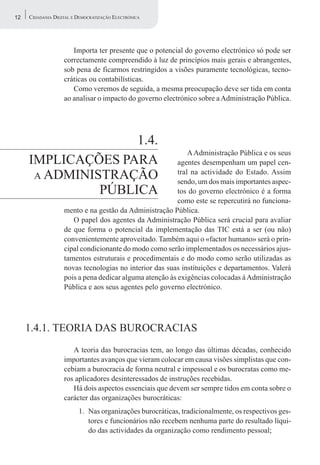 12   CIDADANIA DIGITAL E DEMOCRATIZAÇÃO ELECTRÓNICA




                      Importa ter presente que o potencial do governo electrónico só pode ser
                   correctamente compreendido à luz de princípios mais gerais e abrangentes,
                   sob pena de ficarmos restringidos a visões puramente tecnológicas, tecno-
                   cráticas ou contabilísticas.
                      Como veremos de seguida, a mesma preocupação deve ser tida em conta
                   ao analisar o impacto do governo electrónico sobre a Administração Pública.




                    1.4.
                                                             A Administração Pública e os seus
     IMPLICAÇÕES PARA                                    agentes desempenham um papel cen-
      A ADMINISTRAÇÃO                                    tral na actividade do Estado. Assim
                                                         sendo, um dos mais importantes aspec-
               PÚBLICA                                   tos do governo electrónico é a forma
                                                         como este se repercutirá no funciona-
                   mento e na gestão da Administração Pública.
                      O papel dos agentes da Administração Pública será crucial para avaliar
                   de que forma o potencial da implementação das TIC está a ser (ou não)
                   convenientemente aproveitado. Também aqui o «factor humano» será o prin-
                   cipal condicionante do modo como serão implementados os necessários ajus-
                   tamentos estruturais e procedimentais e do modo como serão utilizadas as
                   novas tecnologias no interior das suas instituições e departamentos. Valerá
                   pois a pena dedicar alguma atenção às exigências colocadas à Administração
                   Pública e aos seus agentes pelo governo electrónico.




     1.4.1. TEORIA DAS BUROCRACIAS
                      A teoria das burocracias tem, ao longo das últimas décadas, conhecido
                   importantes avanços que vieram colocar em causa visões simplistas que con-
                   cebiam a burocracia de forma neutral e impessoal e os burocratas como me-
                   ros aplicadores desinteressados de instruções recebidas.
                      Há dois aspectos essenciais que devem ser sempre tidos em conta sobre o
                   carácter das organizações burocráticas:
                         1. Nas organizações burocráticas, tradicionalmente, os respectivos ges-
                            tores e funcionários não recebem nenhuma parte do resultado líqui-
                            do das actividades da organização como rendimento pessoal;
 