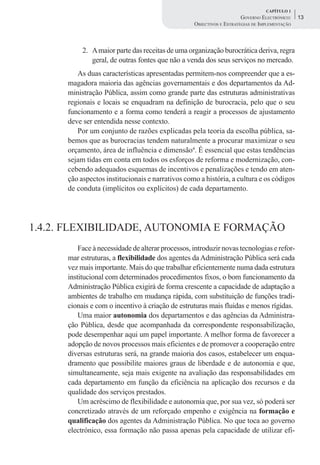 CAPÍTULO 1
                                                                       GOVERNO ELECTRÓNICO:    13
                                                   OBJECTIVOS E ESTRATÉGIAS DE IMPLEMENTAÇÃO



           2. A maior parte das receitas de uma organização burocrática deriva, regra
              geral, de outras fontes que não a venda dos seus serviços no mercado.
         As duas características apresentadas permitem-nos compreender que a es-
      magadora maioria das agências governamentais e dos departamentos da Ad-
      ministração Pública, assim como grande parte das estruturas administrativas
      regionais e locais se enquadram na definição de burocracia, pelo que o seu
      funcionamento e a forma como tenderá a reagir a processos de ajustamento
      deve ser entendida nesse contexto.
         Por um conjunto de razões explicadas pela teoria da escolha pública, sa-
      bemos que as burocracias tendem naturalmente a procurar maximizar o seu
      orçamento, área de influência e dimensão4. É essencial que estas tendências
      sejam tidas em conta em todos os esforços de reforma e modernização, con-
      cebendo adequados esquemas de incentivos e penalizações e tendo em aten-
      ção aspectos institucionais e narrativos como a história, a cultura e os códigos
      de conduta (implícitos ou explícitos) de cada departamento.




1.4.2. FLEXIBILIDADE, AUTONOMIA E FORMAÇÃO
          Face à necessidade de alterar processos, introduzir novas tecnologias e refor-
      mar estruturas, a flexibilidade dos agentes da Administração Pública será cada
      vez mais importante. Mais do que trabalhar eficientemente numa dada estrutura
      institucional com determinados procedimentos fixos, o bom funcionamento da
      Administração Pública exigirá de forma crescente a capacidade de adaptação a
      ambientes de trabalho em mudança rápida, com substituição de funções tradi-
      cionais e com o incentivo à criação de estruturas mais fluidas e menos rígidas.
          Uma maior autonomia dos departamentos e das agências da Administra-
      ção Pública, desde que acompanhada da correspondente responsabilização,
      pode desempenhar aqui um papel importante. A melhor forma de favorecer a
      adopção de novos processos mais eficientes e de promover a cooperação entre
      diversas estruturas será, na grande maioria dos casos, estabelecer um enqua-
      dramento que possibilite maiores graus de liberdade e de autonomia e que,
      simultaneamente, seja mais exigente na avaliação das responsabilidades em
      cada departamento em função da eficiência na aplicação dos recursos e da
      qualidade dos serviços prestados.
          Um acréscimo de flexibilidade e autonomia que, por sua vez, só poderá ser
      concretizado através de um reforçado empenho e exigência na formação e
      qualificação dos agentes da Administração Pública. No que toca ao governo
      electrónico, essa formação não passa apenas pela capacidade de utilizar efi-
 