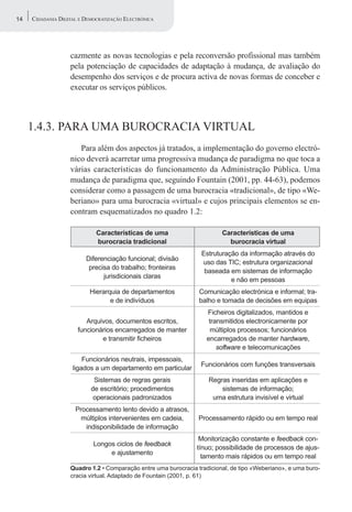 14   CIDADANIA DIGITAL E DEMOCRATIZAÇÃO ELECTRÓNICA




                   cazmente as novas tecnologias e pela reconversão profissional mas também
                   pela potenciação de capacidades de adaptação à mudança, de avaliação do
                   desempenho dos serviços e de procura activa de novas formas de conceber e
                   executar os serviços públicos.



     1.4.3. PARA UMA BUROCRACIA VIRTUAL
                      Para além dos aspectos já tratados, a implementação do governo electró-
                   nico deverá acarretar uma progressiva mudança de paradigma no que toca a
                   várias características do funcionamento da Administração Pública. Uma
                   mudança de paradigma que, seguindo Fountain (2001, pp. 44-63), podemos
                   considerar como a passagem de uma burocracia «tradicional», de tipo «We-
                   beriano» para uma burocracia «virtual» e cujos principais elementos se en-
                   contram esquematizados no quadro 1.2:

                             Características de uma                      Características de uma
                             burocracia tradicional                        burocracia virtual
                                                                  Estruturação da informação através do
                         Diferenciação funcional; divisão
                                                                  uso das TIC; estrutura organizacional
                          precisa do trabalho; fronteiras
                                                                   baseada em sistemas de informação
                               jurisdicionais claras
                                                                            e não em pessoas
                          Hierarquia de departamentos            Comunicação electrónica e informal; tra-
                                 e de indivíduos                 balho e tomada de decisões em equipas
                                                                    Ficheiros digitalizados, mantidos e
                         Arquivos, documentos escritos,              transmitidos electronicamente por
                      funcionários encarregados de manter            múltiplos processos; funcionários
                              e transmitir ficheiros                encarregados de manter hardware,
                                                                        software e telecomunicações
                        Funcionários neutrais, impessoais,
                                                                  Funcionários com funções transversais
                    ligados a um departamento em particular
                            Sistemas de regras gerais               Regras inseridas em aplicações e
                           de escritório; procedimentos                 sistemas de informação;
                            operacionais padronizados                uma estrutura invisível e virtual
                     Processamento lento devido a atrasos,
                       múltiplos intervenientes em cadeia,       Processamento rápido ou em tempo real
                        indisponibilidade de informação
                                                                 Monitorização constante e feedback con-
                            Longos ciclos de feedback
                                                                tínuo; possibilidade de processos de ajus-
                                 e ajustamento
                                                                  tamento mais rápidos ou em tempo real
                   Quadro 1.2 • Comparação entre uma burocracia tradicional, de tipo «Weberiano», e uma buro-
                   cracia virtual. Adaptado de Fountain (2001, p. 61)
 