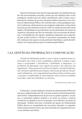 CAPÍTULO 1
                                                                       GOVERNO ELECTRÓNICO:      15
                                                   OBJECTIVOS E ESTRATÉGIAS DE IMPLEMENTAÇÃO



          Apesar das limitações deste tipo de esquematização e da simplificação que
      lhe está necessariamente associada, cremos que esta distinção entre os dois
      paradigmas contribui para um melhor entendimento sobre a forma como o
      potencial de mudança do governo electrónico poderá repercutir-se nas estru-
      turas da Administração Pública. Do confronto entre os dois paradigmas é pos-
      sível verificar que, relativamente às suas congéneres tradicionais, as burocracias
      da era do governo electrónico terão de evoluir no sentido de uma muito maior
      rapidez e flexibilidade nos procedimentos, de uma diminuição dos tempos de
      resposta às solicitações que lhes são colocadas e de um acréscimo de autono-
      mia e versatilidade dos seus agentes. Igualmente importante será a capacida-
      de para receber feedback e efectuar os necessários ajustamentos em tempo
      útil, sendo que neste aspecto assume particular importância a gestão da infor-
      mação e da comunicação por parte da Administração Pública.




1.4.4. GESTÃO DA INFORMAÇÃO E COMUNICAÇÃO
         A Gestão da Informação prende-se com os esforços organizacionais re-
      lacionados com o valor, o custo, a qualidade, a utilização, a origem, a segu-
      rança, a propriedade, a distribuição, a fiabilidade, a adequação, e a
      pertinência da Informação como suporte da missão e dos objectivos das
      organizações. Numa perspectiva de Governo Digital, a Gestão da Informa-
      ção é da maior importância para integrar esforços que geralmente são pen-
      sados isoladamente, sem o enquadramento que lhes permita coordenar, gerir
      e antecipar a complexidade do relacionamento entre as diversas entidades
      envolvidas, sejam elas individuais ou colectivas.

                                                           Feliz Ribeiro Gouveia (2003, p.158)




          A dimensão e complexidade das estruturas da Administração Pública faz
      com que a implementação das TIC seja nesse contexto uma tarefa particular-
      mente difícil. Independentemente do previsto no quadro legislativo, na prá-
      tica, as instituições públicas tenderão a ser lentas (ou mesmo a oferecer
      resistência) na adopção de novas tecnologias e procedimentos de gestão da
      informação. Também nesta área a formação dos agentes da Administração
      Pública deverá ser acompanhada das necessárias alterações no enquadra-
      mento institucional por forma a que seja estimulado um empenhamento acti-
      vo nas reformas necessárias.
 