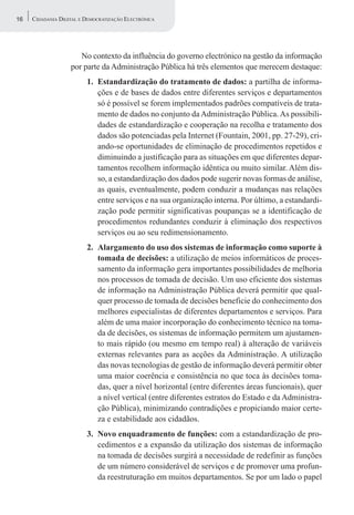 16   CIDADANIA DIGITAL E DEMOCRATIZAÇÃO ELECTRÓNICA




                      No contexto da influência do governo electrónico na gestão da informação
                   por parte da Administração Pública há três elementos que merecem destaque:
                         1. Estandardização do tratamento de dados: a partilha de informa-
                            ções e de bases de dados entre diferentes serviços e departamentos
                            só é possível se forem implementados padrões compatíveis de trata-
                            mento de dados no conjunto da Administração Pública. As possibili-
                            dades de estandardização e cooperação na recolha e tratamento dos
                            dados são potenciadas pela Internet (Fountain, 2001, pp. 27-29), cri-
                            ando-se oportunidades de eliminação de procedimentos repetidos e
                            diminuindo a justificação para as situações em que diferentes depar-
                            tamentos recolhem informação idêntica ou muito similar. Além dis-
                            so, a estandardização dos dados pode sugerir novas formas de análise,
                            as quais, eventualmente, podem conduzir a mudanças nas relações
                            entre serviços e na sua organização interna. Por último, a estandardi-
                            zação pode permitir significativas poupanças se a identificação de
                            procedimentos redundantes conduzir à eliminação dos respectivos
                            serviços ou ao seu redimensionamento.
                         2. Alargamento do uso dos sistemas de informação como suporte à
                            tomada de decisões: a utilização de meios informáticos de proces-
                            samento da informação gera importantes possibilidades de melhoria
                            nos processos de tomada de decisão. Um uso eficiente dos sistemas
                            de informação na Administração Pública deverá permitir que qual-
                            quer processo de tomada de decisões beneficie do conhecimento dos
                            melhores especialistas de diferentes departamentos e serviços. Para
                            além de uma maior incorporação do conhecimento técnico na toma-
                            da de decisões, os sistemas de informação permitem um ajustamen-
                            to mais rápido (ou mesmo em tempo real) à alteração de variáveis
                            externas relevantes para as acções da Administração. A utilização
                            das novas tecnologias de gestão de informação deverá permitir obter
                            uma maior coerência e consistência no que toca às decisões toma-
                            das, quer a nível horizontal (entre diferentes áreas funcionais), quer
                            a nível vertical (entre diferentes estratos do Estado e da Administra-
                            ção Pública), minimizando contradições e propiciando maior certe-
                            za e estabilidade aos cidadãos.
                         3. Novo enquadramento de funções: com a estandardização de pro-
                            cedimentos e a expansão da utilização dos sistemas de informação
                            na tomada de decisões surgirá a necessidade de redefinir as funções
                            de um número considerável de serviços e de promover uma profun-
                            da reestruturação em muitos departamentos. Se por um lado o papel
 