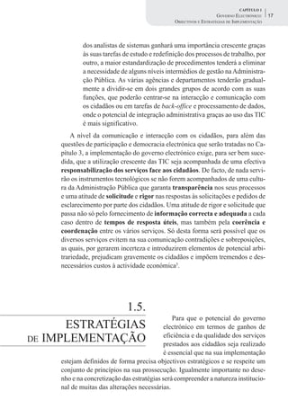 CAPÍTULO 1
                                                                    GOVERNO ELECTRÓNICO:    17
                                                OBJECTIVOS E ESTRATÉGIAS DE IMPLEMENTAÇÃO



             dos analistas de sistemas ganhará uma importância crescente graças
             às suas tarefas de estudo e redefinição dos processos de trabalho, por
             outro, a maior estandardização de procedimentos tenderá a eliminar
             a necessidade de alguns níveis intermédios de gestão na Administra-
             ção Pública. As várias agências e departamentos tenderão gradual-
             mente a dividir-se em dois grandes grupos de acordo com as suas
             funções, que poderão centrar-se na interacção e comunicação com
             os cidadãos ou em tarefas de back-office e processamento de dados,
             onde o potencial de integração administrativa graças ao uso das TIC
             é mais significativo.
         A nível da comunicação e interacção com os cidadãos, para além das
     questões de participação e democracia electrónica que serão tratadas no Ca-
     pítulo 3, a implementação do governo electrónico exige, para ser bem suce-
     dida, que a utilização crescente das TIC seja acompanhada de uma efectiva
     responsabilização dos serviços face aos cidadãos. De facto, de nada servi-
     rão os instrumentos tecnológicos se não forem acompanhados de uma cultu-
     ra da Administração Pública que garanta transparência nos seus processos
     e uma atitude de solicitude e rigor nas respostas às solicitações e pedidos de
     esclarecimento por parte dos cidadãos. Uma atitude de rigor e solicitude que
     passa não só pelo fornecimento de informação correcta e adequada a cada
     caso dentro de tempos de resposta úteis, mas também pela coerência e
     coordenação entre os vários serviços. Só desta forma será possível que os
     diversos serviços evitem na sua comunicação contradições e sobreposições,
     as quais, por gerarem incerteza e introduzirem elementos de potencial arbi-
     trariedade, prejudicam gravemente os cidadãos e impõem tremendos e des-
     necessários custos à actividade económica5.




              1.5.
                                                 Para que o potencial do governo
      ESTRATÉGIAS                            electrónico em termos de ganhos de
DE IMPLEMENTAÇÃO                             eficiência e da qualidade dos serviços
                                             prestados aos cidadãos seja realizado
                                             é essencial que na sua implementação
     estejam definidos de forma precisa objectivos estratégicos e se respeite um
     conjunto de princípios na sua prossecução. Igualmente importante no dese-
     nho e na concretização das estratégias será compreender a natureza institucio-
     nal de muitas das alterações necessárias.
 