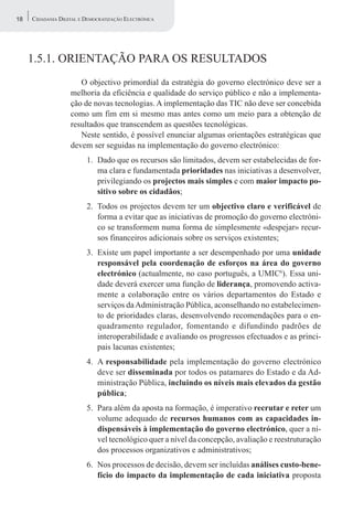 18   CIDADANIA DIGITAL E DEMOCRATIZAÇÃO ELECTRÓNICA




     1.5.1. ORIENTAÇÃO PARA OS RESULTADOS
                      O objectivo primordial da estratégia do governo electrónico deve ser a
                   melhoria da eficiência e qualidade do serviço público e não a implementa-
                   ção de novas tecnologias. A implementação das TIC não deve ser concebida
                   como um fim em si mesmo mas antes como um meio para a obtenção de
                   resultados que transcendem as questões tecnológicas.
                      Neste sentido, é possível enunciar algumas orientações estratégicas que
                   devem ser seguidas na implementação do governo electrónico:
                         1. Dado que os recursos são limitados, devem ser estabelecidas de for-
                            ma clara e fundamentada prioridades nas iniciativas a desenvolver,
                            privilegiando os projectos mais simples e com maior impacto po-
                            sitivo sobre os cidadãos;
                         2. Todos os projectos devem ter um objectivo claro e verificável de
                            forma a evitar que as iniciativas de promoção do governo electróni-
                            co se transformem numa forma de simplesmente «despejar» recur-
                            sos financeiros adicionais sobre os serviços existentes;
                         3. Existe um papel importante a ser desempenhado por uma unidade
                            responsável pela coordenação de esforços na área do governo
                            electrónico (actualmente, no caso português, a UMIC6). Essa uni-
                            dade deverá exercer uma função de liderança, promovendo activa-
                            mente a colaboração entre os vários departamentos do Estado e
                            serviços da Administração Pública, aconselhando no estabelecimen-
                            to de prioridades claras, desenvolvendo recomendações para o en-
                            quadramento regulador, fomentando e difundindo padrões de
                            interoperabilidade e avaliando os progressos efectuados e as princi-
                            pais lacunas existentes;
                         4. A responsabilidade pela implementação do governo electrónico
                            deve ser disseminada por todos os patamares do Estado e da Ad-
                            ministração Pública, incluindo os níveis mais elevados da gestão
                            pública;
                         5. Para além da aposta na formação, é imperativo recrutar e reter um
                            volume adequado de recursos humanos com as capacidades in-
                            dispensáveis à implementação do governo electrónico, quer a ní-
                            vel tecnológico quer a nível da concepção, avaliação e reestruturação
                            dos processos organizativos e administrativos;
                         6. Nos processos de decisão, devem ser incluídas análises custo-bene-
                            fício do impacto da implementação de cada iniciativa proposta
 