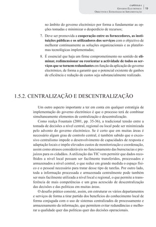 CAPÍTULO 1
                                                                     GOVERNO ELECTRÓNICO:    19
                                                 OBJECTIVOS E ESTRATÉGIAS DE IMPLEMENTAÇÃO



              no âmbito do governo electrónico por forma a fundamentar as op-
              ções tomadas e minimizar o desperdício de recursos;
           7. Deve ser promovida a cooperação entre os fornecedores, as insti-
              tuições públicas e os utilizadores dos serviços com o objectivo de
              melhorar continuamente as soluções organizacionais e as platafor-
              mas tecnológicas implementadas;
           8. É essencial que haja um firme comprometimento no sentido de eli-
              minar, redimensionar ou reorientar a actividade de todos os ser-
              viços que se tornem redundantes em função da aplicação do governo
              electrónico, de forma a garantir que o potencial existente de ganhos
              de eficiência e redução de custos seja substancialmente realizado.




1.5.2. CENTRALIZAÇÃO E DESCENTRALIZAÇÃO
          Um outro aspecto importante a ter em conta em qualquer estratégia de
      implementação do governo electrónico é que o processo terá de combinar
      simultaneamente elementos de centralização e descentralização.
          Como realça Fountain (2001, pp. 35-36), a tradicional tensão entre a
      tomada de decisões a nível central, regional ou local pode ser minimizada
      pelo advento do governo electrónico. Se é certo que em muitas áreas é
      necessário algum grau de controlo central, é também sabido que o exces-
      sivo centralismo impede o desenvolvimento de capacidades de resposta e
      adaptação locais e impõe elevados custos de monitorização e coordenação,
      assim como atrasos consideráveis no funcionamento das burocracias e pre-
      juízos para os cidadãos. A utilização das TIC vem permitir que dados reco-
      lhidos a nível local possam ser facilmente transferidos, processados e
      armazenados a nível central, o que reduz em grande medida o espaço físi-
      co e o pessoal necessário para tratar desse tipo de tarefas. Por outro lado,
      toda a informação processada e armazenada centralmente pode também
      ser mais facilmente utilizada a nível local e regional, o que permite a trans-
      ferência de mais competências e um grau acrescido de descentralização
      das decisões e das políticas em muitas áreas.
          O desafio prático consiste, assim, em estruturar os vários departamentos
      e serviços de forma a tirar partido dos benefícios do conhecimento local de
      forma conjugada com o uso de sistemas centralizados de processamento e
      armazenamento da informação, que permitem evitar redundâncias e melho-
      rar a qualidade quer das políticas quer das decisões operacionais.
 
