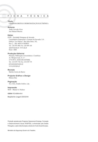 F I C H A ? T É C N I C A

Título
 CIDADANIA DIGITAL E DEMOCRATIZAÇÃO ELECTRÓNICA

Autores
 André Azevedo Alves
 José Manuel Moreira

Editor
© SPI – Sociedade Portuguesa de Inovação
 Consultadoria Empresarial e Fomento da Inovação, S.A.
 Edifício “Les Palaces”, Rua Júlio Dinis, 242,
 Piso 2 – 208, 4050-318 PORTO
 Tel.: 226 076 400; Fax: 226 099 164
 spiporto@spi.pt; www.spi.pt
 Porto • 2004

Produção Editorial
 Principia, Publicações Universitárias e Científicas
 Av. Marques Leal, 21, 2.º
 2775-495 S. JOÃO DO ESTORIL
 Tel.: 214 678 710; Fax: 214 678 719
 principia@principia.pt
 www.principia.pt

Revisão
 Marília Correia de Barros

Projecto Gráfico e Design
 Mónica Dias

Paginação
 Xis e Érre, Estúdio Gráfico, Lda.

Impressão
MAP – Manuel A. Pacheco

I S B N 972-8589-40-9

D e p ó s i t o L e g a l 220232/04




Produção apoiada pelo Programa Operacional Emprego, Formação
e Desenvolvimento Social (POEFDS), co-financiado pelo Estado
Português, e pela União Europeia, através do Fundo Social Europeu.


Ministério da Segurança Social e do Trabalho.
 