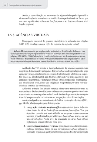 20   CIDADANIA DIGITAL E DEMOCRATIZAÇÃO ELECTRÓNICA




                      Assim, a centralização no tratamento de alguns dados poderá permitir a
                   descentralização de um volume acrescido de competências de tal forma que
                   um mais significativo volume de funções passe a ser desempenhado a nível
                   local e regional.



     1.5.3. AGÊNCIAS VIRTUAIS
                     Um aspecto essencial do governo electrónico é a aplicação nas relações
                   G2C, G2B e inclusivamente G2G do conceito de agência virtual.


           Agência Virtual: conceito que engloba todas as iniciativas de utilização da Internet e de
       tecnologias relacionadas por departamentos do Estado e serviços da Administração Pública nas
       relações G2C, G2B e G2G. Cada agência virtual pode limitar-se a um departamento ou serviço
       ou ser o resultado da cooperação de vários. Pode igualmente limitar-se a funções de front-office
       ou pressupor uma integração mais ou menos significativa nos processos de back-office.


                       A difusão das TIC permite o desenvolvimento de uma nova arquitectura
                   assente na distinção entre as funções de front-office (onde se incluem não só as
                   agências virtuais, mas também os centros de atendimento telefónico e os pos-
                   tos físicos de atendimento) que deverão estar cada vez mais acessíveis aos
                   cidadãos e às empresas, e as funções de back-office que poderão estar localiza-
                   das em qualquer local, desde que integradas e suportadas por uma rede ade-
                   quada de sistemas de comunicação.
                       Após uma primeira fase em que se tende a fazer uma transposição mais ou
                   menos directa das funcionalidades de cada serviço para uma agência virtual cor-
                   respondente, os maiores ganhos a nível de eficiência e de prossecução dos objec-
                   tivos de boa governação encontram-se na integração a nível do back-office.
                       A este nível podem ser actualmente definidos, como refere Leitner (2003,
                   pp. 34-35), três tipos principais de integração:
                         1. Integração centrada no front-office: consiste em juntar informa-
                            ção e dados de vários back-offices num único front-office. Tem por
                            objectivo permitir que cada cidadão ou empresa possam requerer
                            serviços providenciados por diferentes back-offices através de um
                            único front-office. Neste nível de integração os vários back-offices
                            podem nem sequer interagir entre eles.
                         2. Integração centrada nos recursos: consiste em procedimentos avan-
                            çados de partilha de dados em que os vários back-offices utilizam in-
                            formação organizada centralmente (mas que pode estar armazenada
 