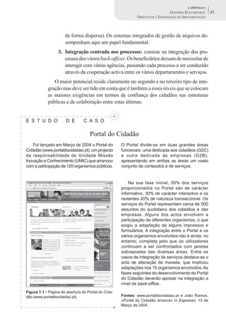 CAPÍTULO 1
                                                                                 GOVERNO ELECTRÓNICO:    21
                                                             OBJECTIVOS E ESTRATÉGIAS DE IMPLEMENTAÇÃO



                      de forma dispersa). Os sistemas integrados de gestão de arquivos de-
                      sempenham aqui um papel fundamental.
                  3. Integração centrada nos processos: consiste na integração dos pro-
                     cessos dos vários back-offices. Os beneficiários deixam de necessitar de
                     interagir com várias agências, passando cada processo a ser conduzido
                     através da cooperação activa entre os vários departamentos e serviços.
               O maior potencial reside claramente no segundo e no terceiro tipo de inte-
            gração mas deve ser tido em conta que é também a esses níveis que se colocam
            as maiores exigências em termos de confiança dos cidadãos nas estruturas
            públicas e de colaboração entre estas últimas.


E S T U D O            D E       C A S O

                                    Portal do Cidadão
    Foi lançado em Março de 2004 o Portal do         O Portal divide-se em duas grandes áreas
Cidadão (www.portaldocidadao.pt), um projecto        funcionais: uma dedicada aos cidadãos (G2C)
da responsabilidade da Unidade Missão                e outra dedicada às empresas (G2B),
Inovação e Conhecimento (UMIC) que arrancou          apresentando em ambas as áreas um vasto
com a participação de 120 organismos públicos.       conjunto de conteúdos e de serviços.


                                                         Na sua fase inicial, 50% dos serviços
                                                     proporcionados no Portal são de carácter
                                                     informativo, 30% de carácter interactivo e os
                                                     restantes 20% de natureza transaccional. Os
                                                     serviços do Portal representam cerca de 500
                                                     assuntos do quotidiano dos cidadãos e das
                                                     empresas. Alguns dos actos envolvem a
                                                     participação de diferentes organismos, o que
                                                     exigiu a adaptação de alguns impressos e
                                                     formulários. A integração entre o Portal e os
                                                     vários organismos envolvidos não é ainda, no
                                                     entanto, completa pelo que os utilizadores
                                                     continuam a ser confrontados com janelas
                                                     sobrepostas das diversas áreas. Entre os
                                                     casos de integração de serviços destaca-se o
                                                     acto de alteração de morada, que implicou
                                                     adaptações nos 15 organismos envolvidos. As
                                                     fases seguintes do desenvolvimento do Portal
                                                     do Cidadão deverão apostar na integração a
                                                     nível de back-office.
Figura 1.1 • Página de abertura do Portal do Cida-
dão (www.portaldocidadao.pt)                         Fontes: www.portaldocidadao.pt e João Ramos,
                                                     «Portal do Cidadão arranca» in Expresso, 13 de
                                                     Março de 2004.
 