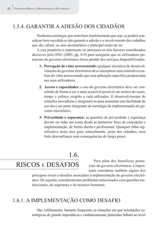 22   CIDADANIA DIGITAL E DEMOCRATIZAÇÃO ELECTRÓNICA




     1.5.4. GARANTIR A ADESÃO DOS CIDADÃOS
                      Nenhuma estratégia, por mais bem implementada que seja, se poderá con-
                   siderar bem sucedida se não garantir a adesão e o envolvimento dos cidadãos
                   que são, afinal, os seus destinatários e principal razão de ser.
                      A este propósito é importante ter presentes os três factores considerados
                   decisivos pela ONU (2003, pp. 8-9) para assegurar que os utilizadores po-
                   tenciais do governo electrónico tirem partido dos serviços disponibilizados:
                         1. Percepção de valor acrescentado: qualquer iniciativa de desenvol-
                            vimento do governo electrónico deve incorporar uma estimativa rea-
                            lista do valor acrescentado que essa aplicação específica proporciona
                            aos seus utilizadores.
                         2. Acesso e capacidades: o uso do governo electrónico deve ser con-
                            cebido de forma a ser o mais acessível possível em termos do custo,
                            tempo e esforço exigido a cada utilizador. O desenvolvimento de
                            soluções inovadoras e imaginativas para aumentar esta facilidade de
                            uso deve ser parte integrante da estratégia de implementação do go-
                            verno electrónico.
                         3. Privacidade e segurança: as questões de privacidade e segurança
                            devem ser tidas em conta desde as primeiras fases de concepção e
                            implementação, de forma aberta e profissional. Qualquer falha sig-
                            nificativa nesta área gera, naturalmente, junto dos cidadãos, uma
                            forte desconfiança com consequências de longo prazo.




                    1.6.
                                                              Para além dos benefícios poten-
      RISCOS E DESAFIOS                                   ciais do governo electrónico, é impor-
                                                          tante considerar também alguns dos
                   principais riscos e desafios associados à implementação do governo electró-
                   nico. De seguida, consideraremos problemas relacionados com questões ins-
                   titucionais, de segurança e de recursos humanos.



     1.6.1. A IMPLEMENTAÇÃO COMO DESAFIO
                       São, infelizmente, bastante frequentes as situações em que orientações es-
                   tratégicas de grande importância e cuidadosamente planeadas falham ao nível
 