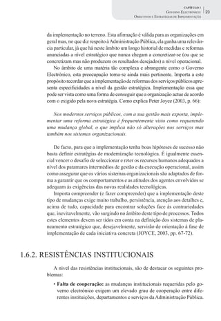CAPÍTULO 1
                                                                     GOVERNO ELECTRÓNICO:    23
                                                 OBJECTIVOS E ESTRATÉGIAS DE IMPLEMENTAÇÃO



      da implementação no terreno. Esta afirmação é válida para as organizações em
      geral mas, no que diz respeito à Administração Pública, ela ganha uma relevân-
      cia particular, já que há neste âmbito um longo historial de medidas e reformas
      anunciadas a nível estratégico que nunca chegam a concretizar-se (ou que se
      concretizam mas não produzem os resultados desejados) a nível operacional.
          No âmbito de uma matéria tão complexa e abrangente como o Governo
      Electrónico, esta preocupação torna-se ainda mais pertinente. Importa a este
      propósito recordar que a implementação de reformas dos serviços públicos apre-
      senta especificidades a nível da gestão estratégica. Implementação essa que
      pode ser vista como uma forma de conseguir que a organização actue de acordo
      com o exigido pela nova estratégia. Como explica Peter Joyce (2003, p. 66):

         Nos modernos serviços públicos, com a sua gestão mais exposta, imple-
      mentar uma reforma estratégica é frequentemente visto como requerendo
      uma mudança global, o que implica não só alterações nos serviços mas
      também nos sistemas organizacionais.

         De facto, para que a implementação tenha boas hipóteses de sucesso não
      basta definir estratégias de modernização tecnológica. É igualmente essen-
      cial vencer o desafio de seleccionar e reter os recursos humanos adequados a
      nível dos patamares intermédios de gestão e da execução operacional, assim
      como assegurar que os vários sistemas organizacionais são adaptados de for-
      ma a garantir que os comportamentos e as atitudes dos agentes envolvidos se
      adequam às exigências das novas realidades tecnológicas.
         Importa compreender (e fazer compreender) que a implementação deste
      tipo de mudanças exige muito trabalho, persistência, atenção aos detalhes e,
      acima de tudo, capacidade para encontrar soluções face às contrariedades
      que, inevitavelmente, vão surgindo no âmbito deste tipo de processos. Todos
      estes elementos devem ser tidos em conta na definição dos sistemas de pla-
      neamento estratégico que, desejavelmente, servirão de orientação à fase de
      implementação de cada iniciativa concreta (JOYCE, 2003, pp. 67-72).



1.6.2. RESISTÊNCIAS INSTITUCIONAIS
         A nível das resistências institucionais, são de destacar os seguintes pro-
      blemas:
         • Falta de cooperação: as mudanças institucionais requeridas pelo go-
           verno electrónico exigem um elevado grau de cooperação entre dife-
           rentes instituições, departamentos e serviços da Administração Pública.
 