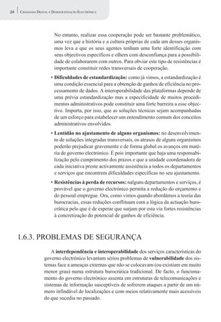 24   CIDADANIA DIGITAL E DEMOCRATIZAÇÃO ELECTRÓNICA




                         No entanto, realizar essa cooperação pode ser bastante problemático,
                         uma vez que a história e a cultura próprias de cada um desses organis-
                         mos leva a que os seus agentes tenham uma forte identificação com
                         seus objectivos específicos e olhem com desconfiança para a possibili-
                         dade de colaborarem com outros. Para obviar este tipo de resistências é
                         importante constituir redes transversais de cooperação.
                       • Dificuldades de estandardização: como já vimos, a estandardização é
                         uma condição essencial para a obtenção de ganhos de eficiência no pro-
                         cessamento de dados. A interoperabilidade das plataformas depende de
                         uma prévia estandardização mas a especificidade de muitos procedi-
                         mentos administrativos pode constituir uma forte barreira a esse objec-
                         tivo. Importa, por isso, que as soluções técnicas sejam acompanhadas
                         de um esforço para estabelecer um entendimento comum dos conceitos
                         administrativos envolvidos.
                       • Lentidão no ajustamento de alguns organismos: no desenvolvimen-
                         to de soluções integradas transversais, os atrasos de alguns organismos
                         poderão prejudicar gravemente e de forma global os avanços em maté-
                         ria de governo electrónico. É pois importante que haja uma responsabi-
                         lização pelo cumprimento dos prazos e que a unidade coordenadora de
                         cada iniciativa preste activamente assistência a todos os departamentos
                         e serviços que encontrem dificuldades específicas no seu ajustamento.
                       • Resistências à perda de recursos: nalguns departamentos e serviços, é
                         provável que o governo electrónico permita a redução do orçamento e
                         do pessoal empregue. Ora, como vimos quando abordámos a teoria das
                         burocracias, essas reduções conflituam com a lógica da actuação buro-
                         crática pelo que é de esperar que surjam por esta via fortes resistências
                         à concretização do potencial de ganhos de eficiência.



     1.6.3. PROBLEMAS DE SEGURANÇA
                       A interdependência e interoperabilidade dos serviços características do
                   governo electrónico levantam sérios problemas de vulnerabilidade dos sis-
                   temas face a ameaças externas que não se colocavam (ou existiam em muito
                   menor grau) numa estrutura burocrática tradicional. De facto, o funciona-
                   mento do governo electrónico assenta em estruturas de telecomunicações e
                   sistemas de informação susceptíveis de sofrerem ataques a partir de um nú-
                   mero infindável de localizações e com meios relativamente mais acessíveis
                   do que sucedia no passado.
 