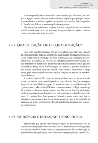 CAPÍTULO 1
                                                                   GOVERNO ELECTRÓNICO:    25
                                               OBJECTIVOS E ESTRATÉGIAS DE IMPLEMENTAÇÃO



         A interdependência acarreta ainda uma complicação adicional, uma vez
      que a ligação estreita entre os vários sistemas implica que qualquer ataque
      bem sucedido a um deles se poderá transmitir em cascata a todo o aparelho
      do Estado, amplificando as consequências negativas.
         Este risco é especialmente importante numa conjuntura internacional de
      grande instabilidade e em que a ameaça de organizações terroristas transna-
      cionais está cada vez mais presente7.




1.6.4. QUALIFICAÇÃO OU DESQUALIFICAÇÃO?
          Uma outra questão levantada pelo governo electrónico deriva do impacto
      da estandardização de procedimentos na qualificação dos recursos humanos.
      Como nota Fountain (2001, pp. 42-43) a formalização de conhecimento, pro-
      cedimentos e esquemas de resolução de problemas torna relativamente me-
      nos importante a experiência de muitos funcionários qualificados e gestores
      intermédios. Surge assim a preocupação de saber se o governo electrónico
      não poderá contribuir para uma menor criatividade e, pelo menos a longo
      prazo, para uma desqualificação de muitas funções no interior da Adminis-
      tração Pública.
          A verdade é que as TIC, tanto no sector público como no sector privado,
      podem ser usadas tanto para desqualificar determinadas funções como para
      aumentar as capacidades e o grau de autonomia dos recursos humanos. Se
      equipararmos o advento das TIC com outros avanços tecnológicos ao longo
      da história verificamos também que à medida que as funções tradicionais
      perdem importância ou desaparecem, outras novas se estabelecem e afir-
      mam. O resultado final deste processo dependerá assim muito mais das es-
      truturas organizacionais que forem sendo desenvolvidas e do empenho na
      aquisição de novas competências do que da natureza dos processos tecnoló-
      gicos adoptados.




1.6.5. PRUDÊNCIA E INOVAÇÃO TECNOLÓGICA
         Sendo certo que devem ser efectuados todos os esforços possíveis no
      sentido de ultrapassar todos os obstáculos à implementação do governo
      electrónico descritos neste capítulo, importa também deixar claro que, na
      generalidade das aplicações, será sempre de esperar que haja um desfasa-
 