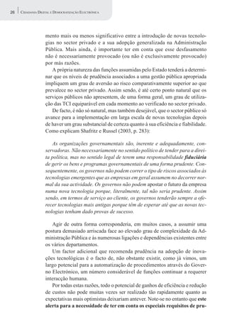 26   CIDADANIA DIGITAL E DEMOCRATIZAÇÃO ELECTRÓNICA




                   mento mais ou menos significativo entre a introdução de novas tecnolo-
                   gias no sector privado e a sua adopção generalizada na Administração
                   Pública. Mais ainda, é importante ter em conta que esse desfasamento
                   não é necessariamente provocado (ou não é exclusivamente provocado)
                   por más razões.
                      A própria natureza das funções assumidas pelo Estado tenderá a determi-
                   nar que os níveis de prudência associados a uma gestão pública apropriada
                   impliquem um grau de aversão ao risco comparativamente superior ao que
                   prevalece no sector privado. Assim sendo, é até certo ponto natural que os
                   serviços públicos não apresentem, de uma forma geral, um grau de utiliza-
                   ção das TCI equiparável em cada momento ao verificado no sector privado.
                      De facto, é não só natural, mas também desejável, que o sector público só
                   avance para a implementação em larga escala de novas tecnologias depois
                   de haver um grau substancial de certeza quanto à sua eficiência e fiabilidade.
                   Como explicam Shafritz e Russel (2003, p. 283):

                      As organizações governamentais são, inerente e adequadamente, con-
                   servadoras. Não necessariamente no sentido político de tender para a direi-
                   ta política, mas no sentido legal de terem uma responsabilidade fiduciária
                   de gerir os bens e programas governamentais de uma forma prudente. Con-
                   sequentemente, os governos não podem correr o tipo de riscos associados às
                   tecnologias emergentes que as empresas em geral assumem no decorrer nor-
                   mal da sua actividade. Os governos não podem apostar o futuro da empresa
                   numa nova tecnologia porque, literalmente, tal não seria prudente. Assim
                   sendo, em termos de serviço ao cliente, os governos tenderão sempre a ofe-
                   recer tecnologias mais antigas porque têm de esperar até que as novas tec-
                   nologias tenham dado provas de sucesso.

                      Agir de outra forma corresponderia, em muitos casos, a assumir uma
                   postura demasiado arriscada face ao elevado grau de complexidade da Ad-
                   ministração Pública e às numerosas ligações e dependências existentes entre
                   os vários departamentos.
                      Um factor adicional que recomenda prudência na adopção de inova-
                   ções tecnológicas é o facto de, não obstante existir, como já vimos, um
                   largo potencial para a automatização de procedimentos através do Gover-
                   no Electrónico, um número considerável de funções continuar a requerer
                   interacção humana.
                      Por todas estas razões, todo o potencial de ganhos de eficiência e redução
                   de custos não pode muitas vezes ser realizado tão rapidamente quanto as
                   expectativas mais optimistas deixariam antever. Note-se no entanto que este
                   alerta para a necessidade de ter em conta os especiais requisitos de pru-
 