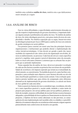28   CIDADANIA DIGITAL E DEMOCRATIZAÇÃO ELECTRÓNICA




                   também uma cuidadosa análise de risco, matéria esta a que dedicaremos
                   maior atenção já a seguir.




     1.6.6. ANÁLISE DE RISCO
                       Face às várias dificuldades e especificidades anteriormente elencadas no
                   que diz respeito à implementação do governo electrónico, é importante dedi-
                   car alguma atenção à problemática da análise de risco. No âmbito da análise
                   de risco, há várias abordagens possíveis, com graus muito diversos de com-
                   plexidade e detalhe. Na sintética exposição que se segue, basear-nos-emos
                   na abordagem proposta por Joyce (2003) para a análise de risco em contexto
                   de gestão estratégica no sector público.
                       Um primeiro passo consiste em reunir uma lista dos principais factores
                   organizacionais e institucionais que poderão afectar a implementação das
                   várias iniciativas/estratégias. A lista deverá ser gerada a partir dos inputs
                   recebidos de responsáveis dos vários níveis da organização envolvidos, di-
                   recta ou indirectamente, no processo. Cada lista deverá ser o mais específica
                   possível e englobar, tanto quanto é possível determinar antes da execução,
                   todos os riscos relevantes (internos e externos) que se colocam face ao pro-
                   jecto que se pretende implementar.
                       Numa segunda fase da análise de risco, dever-se-à proceder à avaliação
                   de cada um dos factores reunidos na primeira fase em termos da sua probabi-
                   lidade de ocorrência e do impacto esperado que teriam na eventualidade de,
                   efectivamente, se concretizarem. Na medida do possível, e para facilitar com-
                   parações e uma avaliação mais objectiva, esses factores deverão ser alvo de
                   uma classificação quantitativa e numa escala comum. Uma avaliação quan-
                   titativa permite também que, para efeitos de comparação entre diferentes
                   alternativas de implementação do governo electrónico, se calcule um factor
                   de risco global de cada uma delas.
                       Entre os possíveis factores de risco a considerar (que, recordamos, deverão
                   ser o mais específicos possível e, asssim sendo, tenderão a variar muito de
                   projecto para projecto e de serviço público para serviço público), podemos, a
                   título de exemplo, enunciar a dificuldade de recrutar/formar recursos humanos
                   adequados, a possibilidade de haver quebras no financiamento no decorrer dos
                   projectos, a hipótese de haver custos adicionais ou não previstos, as conse-
                   quências de uma implementação mal sucedida sobre os cidadãos e a possibili-
                   dade de se levantarem objecções ou resistências relativamente a alguns aspectos
                   potencialmente mais controversos da iniciativa em questão.
 