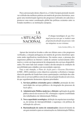 CAPÍTULO 1
                                                              GOVERNO ELECTRÓNICO:       31
                                          OBJECTIVOS E ESTRATÉGIAS DE IMPLEMENTAÇÃO



   Para a prossecução destes objectivos, a União Europeia pretende incenti-
var a difusão das melhores práticas em matéria de governo electrónico, asse-
gurar uma monitorização rigorosa dos progressos realizados em cada área e
promover uma maior coordenação global das políticas existentes entre os
Estados-membros e as instituições europeias.




             1.8.
                                        O choque tecnológico de que Por-
     A SITUAÇÃO                      tugal precisa tem que se traduzir num
      NACIONAL                       programa focalizado nas pessoas e não
                                     nas máquinas ou nos sistemas.
                                                         Carlos Zorrinho (2004, p. 22)


   Apesar das iniciativas levadas a cabo nos últimos anos e dos progressos
verificados, a situação portuguesa em matéria de governo electrónico apre-
senta ainda significativas insuficiências. Em muitos casos, a presença dos
organismos públicos na Internet é ainda de carácter exclusivamente infor-
mativo e existe um largo potencial de alargamento dos serviços disponibili-
zados. Por outro lado nem sempre é dada a devida atenção às condições de
acessibilidade para cidadãos com necessidades especiais.
   Face a esta situação, o Plano de Acção para o Governo Electrónico
(UMIC, 2003) estabelece como objectivos aumentar a eficiência e transpa-
rência do aparelho de Estado bem como a participação e satisfação dos cida-
dãos com os serviços públicos através de uma actuação focada em sete eixos,
de que seguidamente destacamos algumas prioridades:
    1. Serviços públicos orientados para o cidadão: promoção da inte-
       ractividade dos serviços públicos e da integração dos processos de
       back-office;
    2. Administração Pública moderna e eficiente: agilização da gestão
       pública através do recurso às TIC e formação e suporte à mobilidade
       dos trabalhadores da Administração Pública;
    3. Nova capacidade tecnológica: definição da arquitectura tecnológi-
       ca, de normas de interoperabilidade e segurança e de políticas de
       utilização de software;
    4. Racionalização de custos de comunicações: desenvolvimento de
       um guia normativo para as comunicações na Administração Pública,
 