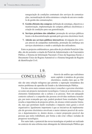 32   CIDADANIA DIGITAL E DEMOCRATIZAÇÃO ELECTRÓNICA




                             renegociação de condições contratuais dos serviços de comunica-
                             ções, racionalização de infra-estruturas e criação de um novo mode-
                             lo de gestão das comunicações;
                         5. Gestão eficiente das compras: definição de estratégia, objectivos e
                            monitorização, implementação de compras públicas electrónicas e
                            criação de condições para sua generalização;
                         6. Serviços próximos dos cidadãos: promoção de serviços públicos
                            locais e da descentralização apoiada pelo governo electrónico local;
                         7. Adesão aos serviços públicos interactivos: divulgação dos servi-
                            ços através de campanhas multimédia, promoção da confiança nos
                            serviços electrónicos e medir a satisfação dos utilizadores.
                      Entre os projectos emblemáticos, para além do já referido Portal do Cida-
                   dão, são de assinalar a criação do Portal da Administração e do Funcionário
                   Público, o Sistema de Informação Nacional e Único da Segurança Social, o
                   Documento Único do Registo Automóvel e o Sistema Integrado do Registo
                   de Identificação Civil.




                              1.9.
                                                            Através da análise que realizámos
                       CONCLUSÃO                         neste capítulo à temática do governo
                                                         electrónico, resulta claro que as TIC
                   não são uma solução milagrosa que permite a superação instantânea dos
                   muitos problemas do aparelho de Estado e da Administração Pública.
                      Um dos erros mais comuns nesta área é conceber o governo electróni-
                   co como um projecto meramente tecnológico. Como já se demonstrou, os
                   elementos fundamentais são a cultura e as pessoas. Sem um adequado
                   contexto cultural e o empenho das pessoas envolvidas nenhuma tecnolo-
                   gia, por mais avançada que seja, poderá produzir bons resultados. Daqui
                   resulta a importância de projectos piloto, de alcance relativamente limita-
                   do, mas que permitam medir resultados e impactos mais gerais a nível
                   organizativo. Igualmente importante é que as iniciativas de implementa-
                   ção do governo electrónico envolvam o maior número possível de secto-
                   res e departamentos (e, dentro destes, a maior proporção possível das
                   pessoas que neles trabalham), por forma a não criar «ilhas» isoladas de
                   progresso tecnológico.
                      Por outro lado, o potencial das novas tecnologias só poderá ser realizado
                   no contexto de uma reforma mais abrangente da Administração Pública que
 