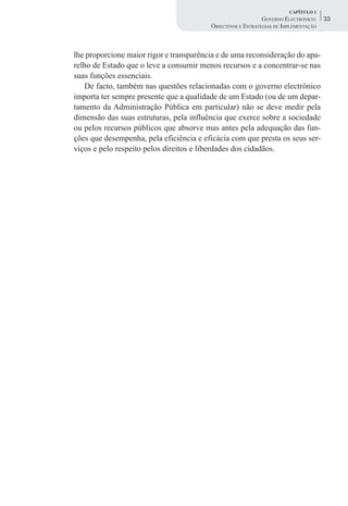 CAPÍTULO 1
                                                             GOVERNO ELECTRÓNICO:    33
                                         OBJECTIVOS E ESTRATÉGIAS DE IMPLEMENTAÇÃO



lhe proporcione maior rigor e transparência e de uma reconsideração do apa-
relho de Estado que o leve a consumir menos recursos e a concentrar-se nas
suas funções essenciais.
   De facto, também nas questões relacionadas com o governo electrónico
importa ter sempre presente que a qualidade de um Estado (ou de um depar-
tamento da Administração Pública em particular) não se deve medir pela
dimensão das suas estruturas, pela influência que exerce sobre a sociedade
ou pelos recursos públicos que absorve mas antes pela adequação das fun-
ções que desempenha, pela eficiência e eficácia com que presta os seus ser-
viços e pelo respeito pelos direitos e liberdades dos cidadãos.
 