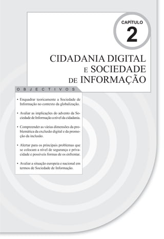 CAPÍTULO



                                                 2
                       CIDADANIA DIGITAL
                              E SOCIEDADE
                          DE INFORMAÇÃO
O   B    J   E   C    T   I   V   O    S

• Enquadrar teoricamente a Sociedade de
  Informação no contexto da globalização.

• Avaliar as implicações do advento da So-
  ciedade de Informação a nível da cidadania.

• Compreender as várias dimensões da pro-
  blemática da exclusão digital e da promo-
  ção da inclusão.

• Alertar para os principais problemas que
  se colocam a nível de segurança e priva-
  cidade e possíveis formas de os enfrentar.

• Avaliar a situação europeia e nacional em
  termos de Sociedade de Informação.
 