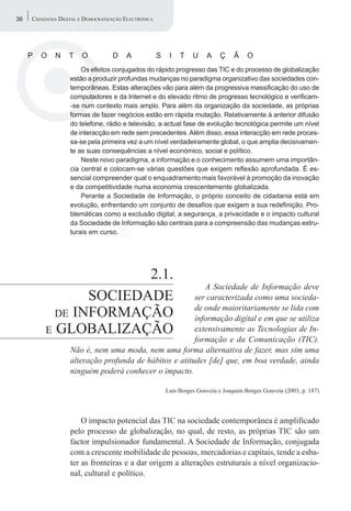 36   CIDADANIA DIGITAL E DEMOCRATIZAÇÃO ELECTRÓNICA




     P   O   N     T    O          D    A             S    I   T    U    A    Ç     Ã    O
                       Os efeitos conjugados do rápido progresso das TIC e do processo de globalização
                   estão a produzir profundas mudanças no paradigma organizativo das sociedades con-
                   temporâneas. Estas alterações vão para além da progressiva massificação do uso de
                   computadores e da Internet e do elevado ritmo de progresso tecnológico e verificam-
                   -se num contexto mais amplo. Para além da organização da sociedade, as próprias
                   formas de fazer negócios estão em rápida mutação. Relativamente à anterior difusão
                   do telefone, rádio e televisão, a actual fase de evolução tecnológica permite um nível
                   de interacção em rede sem precedentes. Além disso, essa interacção em rede proces-
                   sa-se pela primeira vez a um nível verdadeiramente global, o que amplia decisivamen-
                   te as suas consequências a nível económico, social e político.
                       Neste novo paradigma, a informação e o conhecimento assumem uma importân-
                   cia central e colocam-se várias questões que exigem reflexão aprofundada. É es-
                   sencial compreender qual o enquadramento mais favorável à promoção da inovação
                   e da competitividade numa economia crescentemente globalizada.
                       Perante a Sociedade de Informação, o próprio conceito de cidadania está em
                   evolução, enfrentando um conjunto de desafios que exigem a sua redefinição. Pro-
                   blemáticas como a exclusão digital, a segurança, a privacidade e o impacto cultural
                   da Sociedade de Informação são centrais para a compreensão das mudanças estru-
                   turais em curso.




                        2.1.
                                                           A Sociedade de Informação deve
                 SOCIEDADE                              ser caracterizada como uma socieda-
                                                        de onde maioritariamente se lida com
            DE INFORMAÇÃO                               informação digital e em que se utiliza
          E GLOBALIZAÇÃO                                extensivamente as Tecnologias de In-
                                                        formação e da Comunicação (TIC).
                   Não é, nem uma moda, nem uma forma alternativa de fazer, mas sim uma
                   alteração profunda de hábitos e atitudes [de] que, em boa verdade, ainda
                   ninguém poderá conhecer o impacto.

                                                          Luís Borges Gouveia e Joaquim Borges Gouveia (2003, p. 187)




                       O impacto potencial das TIC na sociedade contemporânea é amplificado
                   pelo processo de globalização, no qual, de resto, as próprias TIC são um
                   factor impulsionador fundamental. A Sociedade de Informação, conjugada
                   com a crescente mobilidade de pessoas, mercadorias e capitais, tende a esba-
                   ter as fronteiras e a dar origem a alterações estruturais a nível organizacio-
                   nal, cultural e político.
 