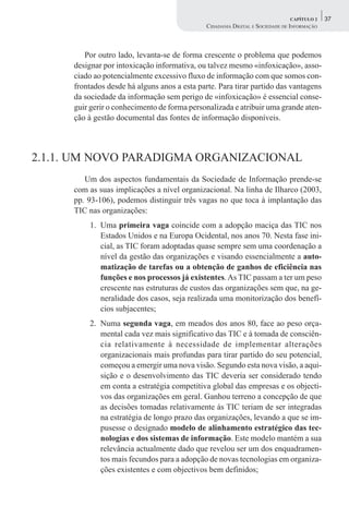 CAPÍTULO 2    37
                                               CIDADANIA DIGITAL E SOCIEDADE DE INFORMAÇÃO



         Por outro lado, levanta-se de forma crescente o problema que podemos
      designar por intoxicação informativa, ou talvez mesmo «infoxicação», asso-
      ciado ao potencialmente excessivo fluxo de informação com que somos con-
      frontados desde há alguns anos a esta parte. Para tirar partido das vantagens
      da sociedade da informação sem perigo de «infoxicação» é essencial conse-
      guir gerir o conhecimento de forma personalizada e atribuir uma grande aten-
      ção à gestão documental das fontes de informação disponíveis.



2.1.1. UM NOVO PARADIGMA ORGANIZACIONAL
         Um dos aspectos fundamentais da Sociedade de Informação prende-se
      com as suas implicações a nível organizacional. Na linha de Ilharco (2003,
      pp. 93-106), podemos distinguir três vagas no que toca à implantação das
      TIC nas organizações:
          1. Uma primeira vaga coincide com a adopção maciça das TIC nos
             Estados Unidos e na Europa Ocidental, nos anos 70. Nesta fase ini-
             cial, as TIC foram adoptadas quase sempre sem uma coordenação a
             nível da gestão das organizações e visando essencialmente a auto-
             matização de tarefas ou a obtenção de ganhos de eficiência nas
             funções e nos processos já existentes. As TIC passam a ter um peso
             crescente nas estruturas de custos das organizações sem que, na ge-
             neralidade dos casos, seja realizada uma monitorização dos benefí-
             cios subjacentes;
          2. Numa segunda vaga, em meados dos anos 80, face ao peso orça-
             mental cada vez mais significativo das TIC e à tomada de consciên-
             cia relativamente à necessidade de implementar alterações
             organizacionais mais profundas para tirar partido do seu potencial,
             começou a emergir uma nova visão. Segundo esta nova visão, a aqui-
             sição e o desenvolvimento das TIC deveria ser considerado tendo
             em conta a estratégia competitiva global das empresas e os objecti-
             vos das organizações em geral. Ganhou terreno a concepção de que
             as decisões tomadas relativamente às TIC teriam de ser integradas
             na estratégia de longo prazo das organizações, levando a que se im-
             pusesse o designado modelo de alinhamento estratégico das tec-
             nologias e dos sistemas de informação. Este modelo mantém a sua
             relevância actualmente dado que revelou ser um dos enquadramen-
             tos mais fecundos para a adopção de novas tecnologias em organiza-
             ções existentes e com objectivos bem definidos;
 