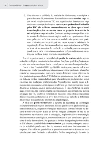 38   CIDADANIA DIGITAL E DEMOCRATIZAÇÃO ELECTRÓNICA




                         3. Não obstante a utilidade do modelo de alinhamento estratégico, a
                            partir dos anos 90, começou a desenvolver-se uma terceira vaga no
                            que toca à relação entre as TIC e as organizações. Esta terceira vaga
                            assenta na concepção de que a mudança organizacional induzida
                            pelas TIC não se limita necessariamente ao plano operacional,
                            tendo implicações em muitos casos na própria formulação da
                            estratégia das organizações. Qualquer vantagem competitiva obti-
                            da através do alinhamento estratégico tende a ser rapidamente elimi-
                            nada pela concorrência e uma oportunidade não aproveitada pode,
                            num contexto concorrencial, pôr em causa a própria existência da
                            organização. Estes factores conduziram a que actualmente as TIC (e
                            os seus vários cenários de evolução previsível) ganhem uma pre-
                            ponderância cada vez mais acentuada na própria definição da estra-
                            tégia de médio e longo prazo das organizações.
                       A nível organizacional, a capacidade de gestão da mudança (não apenas
                   a nível tecnológico, mas também das rotinas, funções e qualificações) adqui-
                   re cada vez mais uma importância central para o sucesso das organizações.
                       Como refere Fountain (2001, pp. 86-88), muitos processos de redesenho
                   de processos em larga escala (que visavam concretizar profundas alterações
                   estruturais nas organizações num curto espaço de tempo com o objectivo de
                   tirar partido do potencial das TIC) falharam precisamente por não levarem
                   em linha de conta a necessidade de gerir eficientemente as dimensões social
                   e política das mudanças implementadas. Naturalmente, quanto maior a di-
                   mensão das organizações, mais agudos tenderão a ser estes problemas e maior
                   deverá ser a atenção dada à gestão da mudança. É importante ter em conta
                   que a tecnologia não se implementa espontânea nem autonomamente e que a
                   aplicação das TIC tenderá a redundar em fracassos se não for acompanhada
                   dos necessários ajustamentos a nível dos processos de trabalho e de tomada
                   de decisões e da cultura no interior das organizações.
                       A nível dos perfis de trabalho, o advento da Sociedade de Informação
                   acarreta também alterações profundas. Novas qualificações profissionais ga-
                   nham importância, enquanto ocupações tradicionais se transformam ou dei-
                   xam mesmo de existir. Entre as novas funções destacam-se não só as
                   directamente relacionadas com a concepção, implementação e manutenção
                   dos instrumentos tecnológicos, mas também todas as que envolvem a produ-
                   ção e difusão de conteúdos. No que toca às formas de organização do trabalho,
                   as TIC abrem a possibilidade do teletrabalho, que se caracteriza pelo exercí-
                   cio da actividade profissional fora do ambiente tradicional das instalações da
                   empresa. Para além de possibilitar o aparecimento de novas formas de rela-
                   ções laborais mais flexíveis, o teletrabalho facilita a organização de redes de
 
