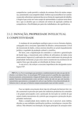 CAPÍTULO 2    39
                                                        CIDADANIA DIGITAL E SOCIEDADE DE INFORMAÇÃO



           competências e pode permitir a redução da estrutura física de muitas empre-
           sas, aumentando a sua competitividade. Embora seja aconselhável ser cautelo-
           so para não sobrestimar o potencial das novas formas de organização do trabalho,
           é inegável que existe um vasto campo de oportunidades a explorar neste domí-
           nio e que os desafios que se colocam em termos de aquisição contínua de
           competências e flexibilidade por parte dos trabalhadores são significativos.




2.1.2. INOVAÇÃO, PROPRIEDADE INTELECTUAL
E COMPETITIVIDADE
               A mudança de um paradigma analógico para os novos formatos digitais,
           conjugada com a crescente capacidade de difusão e armazenamento a nível
           da transmissão de dados, coloca enormes desafios ao actual enquadramento
           jurídico e regulador da produção cultural e científica.
               De facto, com a digitalização de conteúdos e o advento e generalização
           da banda larga, a transmissão entre milhões de utilizadores de dados torna
           praticamente impossível a aplicação dos meios tradicionais de protecção da
           propriedade intelectual, já que esses meios assentavam na existência de um
           suporte físico que não podia ser distribuído de forma virtual.
               A este nível, é de realçar a crescente importância das designadas tecno-
           logias P2P.


     P2P (Peer-to-Peer): tecnologias que permitem o estabelecimento de redes em que não há
 clientes e servidores fixos. As tecnologias P2P tornam possível a partilha das capacidades
 de processamento, armazenamento e largura de banda entre os seus utilizadores. Cada com-
 putador funciona simultaneamente como servidor e cliente da rede em que está inserido,
 característica que potencia a concepção de software que facilita a troca descentralizada de
 ficheiros (isto é, sem que os ficheiros estejam armazenados num servidor central).


              Face ao rápido crescimento deste tipo de utilização da Internet têm vin-
           do a aumentar as pressões por parte das indústrias produtoras de conteúdos
           e de grupos preocupados com a protecção da inovação no sentido de que
           sejam criados mecanismos de controlo que assegurem a protecção da pro-
           priedade intelectual.
              Dada a complexidade desta matéria não nos é possível, neste âmbito,
           abordar as suas múltiplas ramificações jurídicas, tecnológicas e mesmo filo-
           sóficas. Não obstante essa limitação, há alguns princípios de actuação relati-
 