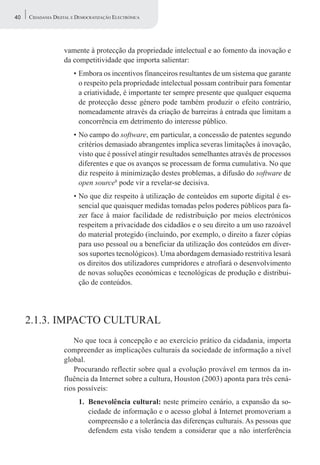 40   CIDADANIA DIGITAL E DEMOCRATIZAÇÃO ELECTRÓNICA




                   vamente à protecção da propriedade intelectual e ao fomento da inovação e
                   da competitividade que importa salientar:
                       • Embora os incentivos financeiros resultantes de um sistema que garante
                         o respeito pela propriedade intelectual possam contribuir para fomentar
                         a criatividade, é importante ter sempre presente que qualquer esquema
                         de protecção desse género pode também produzir o efeito contrário,
                         nomeadamente através da criação de barreiras à entrada que limitam a
                         concorrência em detrimento do interesse público.
                       • No campo do software, em particular, a concessão de patentes segundo
                         critérios demasiado abrangentes implica severas limitações à inovação,
                         visto que é possível atingir resultados semelhantes através de processos
                         diferentes e que os avanços se processam de forma cumulativa. No que
                         diz respeito à minimização destes problemas, a difusão do software de
                         open source8 pode vir a revelar-se decisiva.
                       • No que diz respeito à utilização de conteúdos em suporte digital é es-
                         sencial que quaisquer medidas tomadas pelos poderes públicos para fa-
                         zer face à maior facilidade de redistribuição por meios electrónicos
                         respeitem a privacidade dos cidadãos e o seu direito a um uso razoável
                         do material protegido (incluindo, por exemplo, o direito a fazer cópias
                         para uso pessoal ou a beneficiar da utilização dos conteúdos em diver-
                         sos suportes tecnológicos). Uma abordagem demasiado restritiva lesará
                         os direitos dos utilizadores cumpridores e atrofiará o desenvolvimento
                         de novas soluções económicas e tecnológicas de produção e distribui-
                         ção de conteúdos.




     2.1.3. IMPACTO CULTURAL
                      No que toca à concepção e ao exercício prático da cidadania, importa
                   compreender as implicações culturais da sociedade de informação a nível
                   global.
                      Procurando reflectir sobre qual a evolução provável em termos da in-
                   fluência da Internet sobre a cultura, Houston (2003) aponta para três cená-
                   rios possíveis:
                         1. Benevolência cultural: neste primeiro cenário, a expansão da so-
                            ciedade de informação e o acesso global à Internet promoveriam a
                            compreensão e a tolerância das diferenças culturais. As pessoas que
                            defendem esta visão tendem a considerar que a não interferência
 