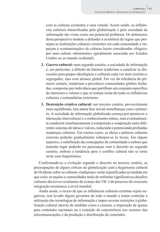 CAPÍTULO 2    41
                                        CIDADANIA DIGITAL E SOCIEDADE DE INFORMAÇÃO



        com as culturas existentes é uma virtude. Assim sendo, as influên-
        cias culturais intensificadas pela globalização e pela sociedade da
        informação são vistas como um potencial problema. Os defensores
        desta perspectiva tendem a defender a existência de regras que pro-
        tejam as instituições culturais existentes em cada comunidade e im-
        peçam a «contaminação» de culturas locais consideradas «frágeis»
        por uma cultura «dominante» (geralmente associada aos Estados
        Unidos ou ao mundo ocidental).
    2. Guerra cultural: num segundo cenário, a sociedade de informação
       e, em particular, a difusão da Internet tenderiam a canalizar as dis-
       cussões para grupos ideológicos e culturais cada vez mais restritos e
       segregados, mas com alcance global. Em vez da tolerância do pri-
       meiro cenário, tenderiam a prevalecer comunidades globais fecha-
       das, compostas por indivíduos que partilham um conjunto específico
       de interesses e valores e que se tentam isolar de todas as influências
       culturais e comunitárias exteriores.
    3. Destruição criativa cultural: um terceiro cenário, provavelmente
       mais equilibrado, tem numa fase inicial semelhanças com o primei-
       ro. A sociedade de informação globalizada começa por promover a
       interacção intercultural e o conhecimento mútuo, mas eventualmen-
       te conduzirá simultaneamente à competição e cooperação entre dife-
       rentes sistemas de ideias e valores, induzindo e potenciando profundas
       mudanças culturais. Em muitos casos, as ideias e práticas culturais
       externas poderão gradualmente sobrepor-se às locais. Em alguns
       aspectos, a redefinição das concepções de comunidade e cultura que
       tomarão lugar poderão ter parecenças com o descrito no segundo
       cenário, embora a tendência para o conflito cultural não se torne
       neste caso hegemónica.
    Confirmando-se a evolução segundo o descrito no terceiro cenário, as
preocupações de alguns críticos da globalização com a hegemonia cultural
do Ocidente sobre as culturas «indígenas» serão injustificadas na medida em
que todas as nações e comunidades terão de enfrentar significativos desafios
culturais decisivos resultantes do avanço das TIC e do processo de crescente
integração económica a nível mundial.
    Ainda assim, o receio de que as influências culturais externas sejam ne-
gativas, tem levado alguns governos de todo o mundo a tentar controlar a
utilização das tecnologias de informação e impor severas restrições à globa-
lização cultural através de medidas como a censura, a imposição de quotas
para conteúdos nacionais ou a restrição da concorrência nos sectores das
telecomunicações e da produção e distribuição de conteúdos.
 