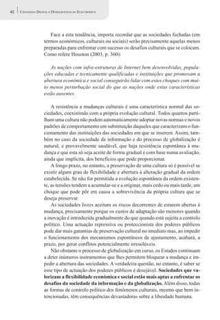 42   CIDADANIA DIGITAL E DEMOCRATIZAÇÃO ELECTRÓNICA




                      Face a esta tendência, importa recordar que as sociedades fechadas (em
                   termos económicos, culturais ou sociais) serão precisamente aquelas menos
                   preparadas para enfrentar com sucesso os desafios culturais que se colocam.
                   Como refere Houston (2003, p. 360):

                      As nações com infra-estruturas de Internet bem desenvolvidas, popula-
                   ções educadas e tecnicamente qualificadas e instituições que promovam a
                   abertura económica e social conseguirão lidar com estes choques com mui-
                   to menos perturbação social do que as nações onde estas características
                   estão ausentes.

                       A resistência a mudanças culturais é uma característica normal das so-
                   ciedades, coexistindo com a própria evolução cultural. Todos quantos parti-
                   lham uma cultura não podem automaticamente adoptar novas normas e novos
                   padrões de comportamento em substituição daqueles que caracterizam o fun-
                   cionamento das instituições das sociedades em que se inserem. Assim, tam-
                   bém no caso da sociedade de informação e do processo de globalização é
                   natural, e provavelmente saudável, que haja resistência espontânea à mu-
                   dança e que esta só seja aceite de forma gradual e com base numa avaliação,
                   ainda que implícita, dos benefícios que pode proporcionar.
                       A longo prazo, no entanto, a preservação de uma cultura só é possível se
                   existir algum grau de flexibilidade e abertura à alteração gradual da ordem
                   estabelecida. Se não for permitida a evolução espontânea da ordem existen-
                   te, as tensões tendem a acumular-se e a originar, mais cedo ou mais tarde, um
                   choque que pode pôr em causa a sobrevivência da própria cultura que se
                   deseja preservar.
                       As sociedades livres aceitam os riscos decorrentes de estarem abertas à
                   mudança, precisamente porque os custos de adaptação são menores quando
                   a inovação é introduzida gradualmente do que quando está sujeita a controlo
                   político. Uma actuação repressiva ou proteccionista dos poderes públicos
                   pode dar mais garantias de preservação cultural no imediato mas, ao impedir
                   o funcionamento dos mecanismos espontâneos de ajustamento, acabará, a
                   prazo, por gerar conflitos potencialmente irresolúveis.
                       Não obstante o processo de globalização em curso, os Estados continuam
                   a deter inúmeros instrumentos que lhes permitem bloquear a mudança e im-
                   pedir a abertura das sociedades. A verdadeira questão, no entanto, é saber se
                   esse tipo de actuação dos poderes públicos é desejável. Sociedades que va-
                   lorizam a flexibilidade económica e social estão mais aptas a enfrentar os
                   desafios da sociedade da informação e da globalização. Além disso, todas
                   as formas de controlo político dos fenómenos culturais, mesmo que bem in-
                   tencionadas, têm consequências devastadoras sobre a liberdade humana.
 