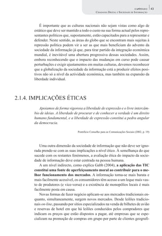 CAPÍTULO 2      43
                                                  CIDADANIA DIGITAL E SOCIEDADE DE INFORMAÇÃO



          É importante que as culturas nacionais não sejam vistas como algo de
      estático que deve ser mantido a todo o custo na sua forma actual pelos repre-
      sentantes políticos que, supostamente, estão capacitados para a representar e
      defender. Neste sentido, as áreas do globo que se encontram mais sujeitas à
      repressão política podem vir a ser as que mais beneficiam do advento da
      sociedade da informação já que, para tirar partido da integração económica
      mundial, é inevitável uma abertura progressiva dessas sociedades. Assim,
      embora reconhecendo que o impacto das mudanças em curso pode causar
      perturbações e exigir ajustamentos em muitas culturas, devemos reconhecer
      que a globalização da sociedade da informação está a produzir efeitos posi-
      tivos não só a nível da actividade económica, mas também na expansão da
      liberdade individual.




2.1.4. IMPLICAÇÕES ÉTICAS
         Apoiamos de forma vigorosa a liberdade de expressão e o livre intercâm-
      bio de ideias. A liberdade de procurar e de conhecer a verdade é um direito
      humano fundamental, e a liberdade de expressão constitui a pedra angular
      da democracia.

                                   Pontifício Conselho para as Comunicações Sociais (2002, p. 19)




         Uma outra dimensão da sociedade de informação que não deve ser igno-
      rada prende-se com as suas implicações a nível ético. À semelhança do que
      sucede com os restantes fenómenos, a avaliação ética do impacto da socie-
      dade de informação deve estar centrada na pessoa humana.
         A um nível indirecto, como explica Gabb (2004), a aplicação das TIC
      constitui uma fonte de aperfeiçoamento moral ao contribuir para o me-
      lhor funcionamento dos mercados. A informação torna-se mais barata e
      mais facilmente acessível, os consumidores têm acesso a um leque mais vas-
      to de produtores (e vice-versa) e a existência de monopólios locais é mais
      facilmente posta em causa.
         Novas formas de fazer negócio aplicam-se aos mercados tradicionais en-
      quanto, simultaneamente, surgem novos mercados. Desde leilões tradicio-
      nais on-line, passando por sítios especializados na venda de bilhetes de avião
      e reservas de hotel em que há leilões conduzidos pelos compradores que
      indicam os preços que estão dispostos a pagar, até empresas que se espe-
      cializam na promoção de compras em grupo por parte de clientes geografi-
 