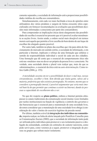 44   CIDADANIA DIGITAL E DEMOCRATIZAÇÃO ELECTRÓNICA




                   camente separados, a sociedade de informação está a proporcionar possibili-
                   dades inéditas de escolha aos consumidores.
                       Simultaneamente, está cada vez mais facilitada a troca de opiniões entre
                   utilizadores dos vários produtos e surgem de forma crescente sítios espe-
                   cializados em fornecer recomendações ou avaliações que possibilitam deci-
                   sões mais informadas e conscientes por parte dos consumidores.
                       Para compreender as implicações éticas deste alargamento das possibili-
                   dades de escolha é essencial ter presente que só é possível avaliar moralmen-
                   te as acções livres. Assim sendo, a ordem social mais desejável em termos
                   morais será aquela que permita a livre escolha do bem dentro de um leque de
                   escolhas tão alargado quanto possível.
                       Por outro lado, também no plano das escolhas que vão para além do fun-
                   cionamento do mercado em sentido estrito, a sociedade de informação, e em
                   particular a Internet, implicam o reforço de uma formação que enfatize o
                   sentido de responsabilidade individual e social de cada um dos cidadãos.
                   Uma formação que dê conta que o essencial do comportamento ético não
                   está nas «muletas» mas no dever ser próprio da pessoa livre e consciente. Na
                   verdade, uma sociedade aberta e plural vem realçar que, mais do que as
                   «determinações», o essencial da ética está na auto-determinação. Como re-
                   fere Gabb (2004, p. 155):

                       A moralidade assenta em ter a possibilidade de fazer o mal mas, nessas
                   circunstâncias, escolher o bem. Sem dúvida que muita gente, talvez até a
                   maioria, preferiria que não existisse pornografia. No entanto, mesmo que se
                   considere a pornografia imoral, é possível argumentar que seria mais imo-
                   ral bani-la do que permitir que continue a existir na Internet, dando às pes-
                   soas a capacidade de escolherem não a ver.

                       No que diz respeito ao plano político, embora a Internet permita ultra-
                   passar os canais tradicionais da comunicação social (muitas vezes limitados
                   por razões institucionais) na função de vigilância e controlo dos governos e
                   das burocracias que é essencial para a manutenção de uma sociedade livre,
                   devemos considerar que a manutenção de uma sociedade livre obriga à con-
                   sideração do valor e limites do exercício legítimo da pressão moral.
                       Por último, também a nível da integração dos indivíduos na comunida-
                   de, importa realçar, na linha do alerta lançado pelo Pontifício Conselho para
                   as Comunicações Sociais (2002), que a sociedade de informação tanto pode
                   ser utilizada pelos indivíduos para promover o seu isolamento passivo e des-
                   ligado da comunidade, centrado em estímulos de carácter narcisista, como
                   pode servir para, como veremos já a seguir, promover a integração de pes-
                   soas ou grupos que sofram maior isolamento.
 