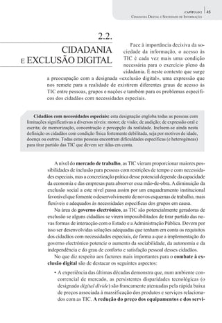 CAPÍTULO 2    45
                                                         CIDADANIA DIGITAL E SOCIEDADE DE INFORMAÇÃO




                2.2.
                                                  Face à importância decisiva da so-
        CIDADANIA                             ciedade da informação, o acesso às
E EXCLUSÃO DIGITAL                            TIC é cada vez mais uma condição
                                              necessária para o exercício pleno da
                                              cidadania. É neste contexto que surge
           a preocupação com a designada «exclusão digital», uma expressão que
           nos remete para a realidade de existirem diferentes graus de acesso às
           TIC entre pessoas, grupos e nações e também para os problemas específi-
           cos dos cidadãos com necessidades especiais.


    Cidadãos com necessidades especiais: esta designação engloba todas as pessoas com
 limitações significativas a diversos níveis: motor; de visão; de audição; de expressão oral e
 escrita; de memorização, concentração e percepção da realidade. Incluem-se ainda nesta
 definição os cidadãos com condição física fortemente debilitada, seja por motivos de idade,
 doença ou outros. Todas estas pessoas encontram dificuldades específicas (e heterogéneas)
 para tirar partido das TIC que devem ser tidas em conta.


                A nível do mercado de trabalho, as TIC vieram proporcionar maiores pos-
            sibilidades de inclusão para pessoas com restrições de tempo e com necessida-
            des especiais, mas a concretização prática desse potencial depende da capacidade
            da economia e das empresas para absorver essa mão-de-obra. A diminuição da
            exclusão social a este nível passa assim por um enquadramento institucional
            favorável que fomente o desenvolvimento de novos esquemas de trabalho, mais
            flexíveis e adequados às necessidades específicas dos grupos em causa.
                Na área do governo electrónico, as TIC são potencialmente geradoras de
            exclusão se alguns cidadãos se virem impossibilitados de tirar partido das no-
            vas formas de interacção com o Estado e a Administração Pública. Devem por
            isso ser desenvolvidas soluções adequadas que tenham em conta os requisitos
            dos cidadãos com necessidades especiais, de forma a que a implementação do
            governo electrónico potencie o aumento da sociabilidade, da autonomia e da
            independência e do grau de conforto e satisfação pessoal desses cidadãos.
                No que diz respeito aos factores mais importantes para o combate à ex-
            clusão digital são de destacar os seguintes aspectos:
               • A experiência das últimas décadas demonstra que, num ambiente con-
                 correncial de mercado, as persistentes disparidades tecnológicas (o
                 designado digital divide) são francamente atenuadas pela rápida baixa
                 de preços associada à massificação dos produtos e serviços relaciona-
                 dos com as TIC. A redução do preço dos equipamentos e dos servi-
 